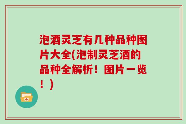 泡酒灵芝有几种品种图片大全(泡制灵芝酒的品种全解析!图片一览!) 泡酒灵芝有几种品种图片大全(泡制灵芝酒的品种全解析!图片一览!)