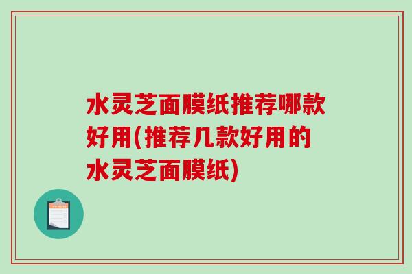 水灵芝面膜纸推荐哪款好用(推荐几款好用的水灵芝面膜纸) 水灵芝面膜纸推荐哪款好用(推荐几款好用的水灵芝面膜纸)