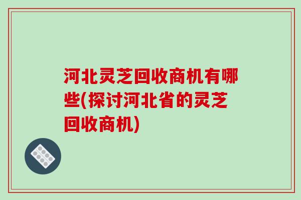 河北灵芝回收商机有哪些(探讨河北省的灵芝回收商机)