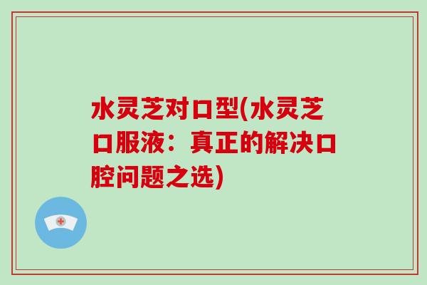 水灵芝对口型(水灵芝口服液:真正的解决口腔问题之选) 水灵芝对口型(水灵芝口服液:真正的解决口腔问题之选)