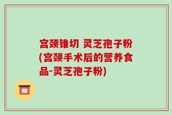 宫颈锥切 灵芝孢子粉(宫颈手术后的营养食品-灵芝孢子粉) 宫颈锥切 灵芝孢子粉(宫颈手术后的营养食品-灵芝孢子粉)