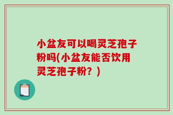 小盆友可以喝灵芝孢子粉吗(小盆友能否饮用灵芝孢子粉?) 小盆友可以喝灵芝孢子粉吗(小盆友能否饮用灵芝孢子粉?)