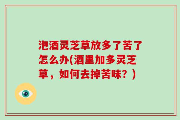 泡酒灵芝草放多了苦了怎么办(酒里加多灵芝草，如何去掉苦味？)