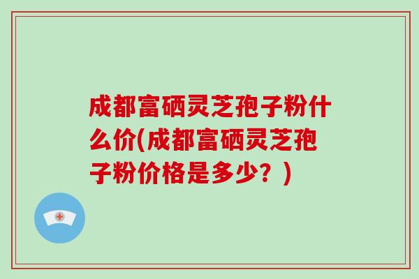 成都富硒灵芝孢子粉什么价(成都富硒灵芝孢子粉价格是多少?) 成都富硒灵芝孢子粉什么价(成都富硒灵芝孢子粉价格是多少?)