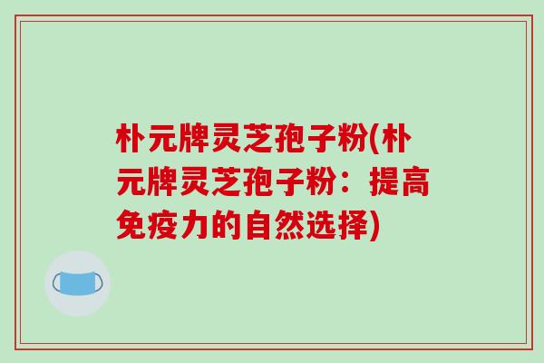 朴元牌灵芝孢子粉(朴元牌灵芝孢子粉：提高免疫力的自然选择)