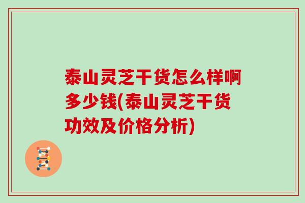 泰山灵芝干货怎么样啊多少钱(泰山灵芝干货功效及价格分析)