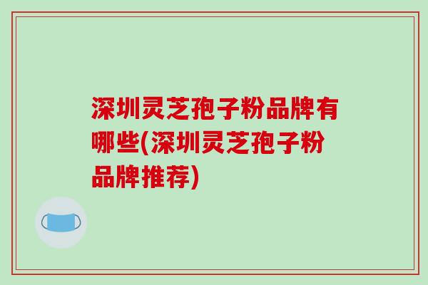 深圳灵芝孢子粉品牌有哪些(深圳灵芝孢子粉品牌推荐) 深圳灵芝孢子粉品牌有哪些(深圳灵芝孢子粉品牌推荐)