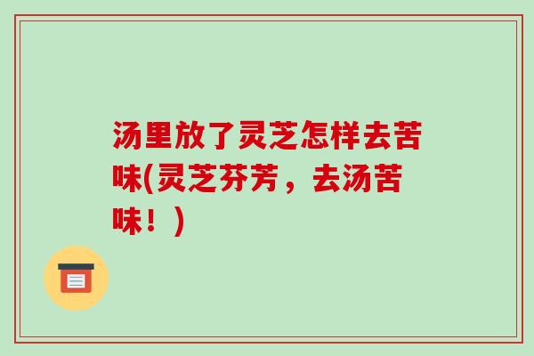 汤里放了灵芝怎样去苦味(灵芝芬芳,去汤苦味!) 汤里放了灵芝怎样去苦味(灵芝芬芳,去汤苦味!)