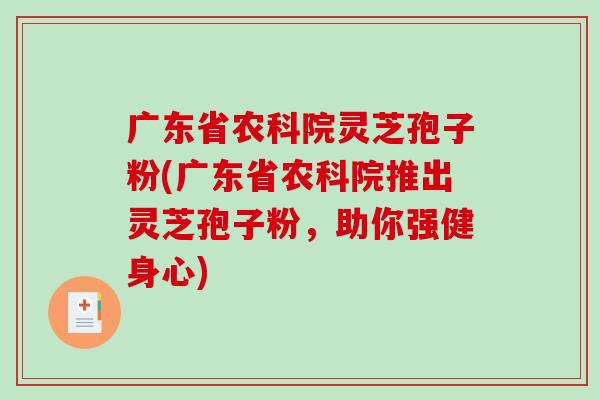 广东省农科院灵芝孢子粉(广东省农科院推出灵芝孢子粉，助你强健身心)