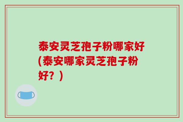 泰安灵芝孢子粉哪家好(泰安哪家灵芝孢子粉好？)