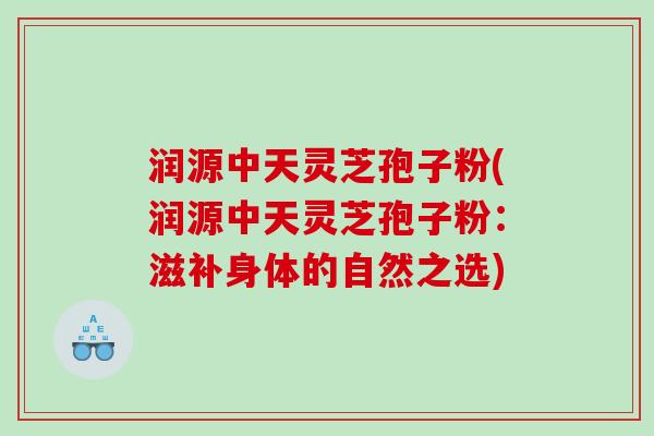 润源中天灵芝孢子粉(润源中天灵芝孢子粉：滋补身体的自然之选)