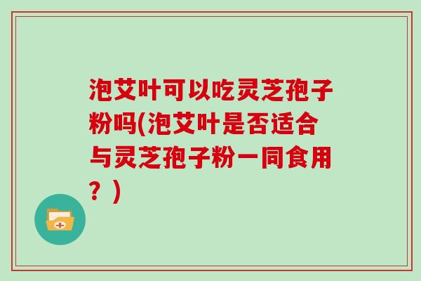 泡艾叶可以吃灵芝孢子粉吗(泡艾叶是否适合与灵芝孢子粉一同食用？)