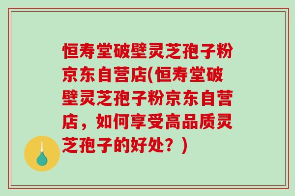 恒寿堂破壁灵芝孢子粉京东自营店(恒寿堂破壁灵芝孢子粉京东自营店，如何享受高品质灵芝孢子的好处？)