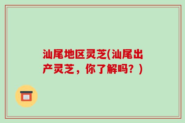 汕尾地区灵芝(汕尾出产灵芝,你了解吗?) 汕尾地区灵芝(汕尾出产灵芝,你了解吗?)