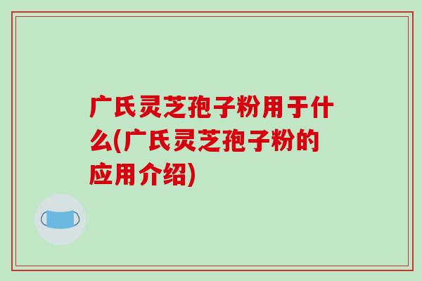 广氏灵芝孢子粉用于什么(广氏灵芝孢子粉的应用介绍)