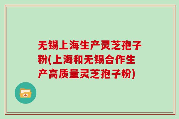 无锡上海生产灵芝孢子粉(上海和无锡合作生产高质量灵芝孢子粉)