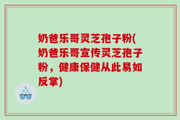 奶爸乐哥灵芝孢子粉(奶爸乐哥宣传灵芝孢子粉,健康保健从此易如反掌) 奶爸乐哥灵芝孢子粉(奶爸乐哥宣传灵芝孢子粉,健康保健从此易如反掌)