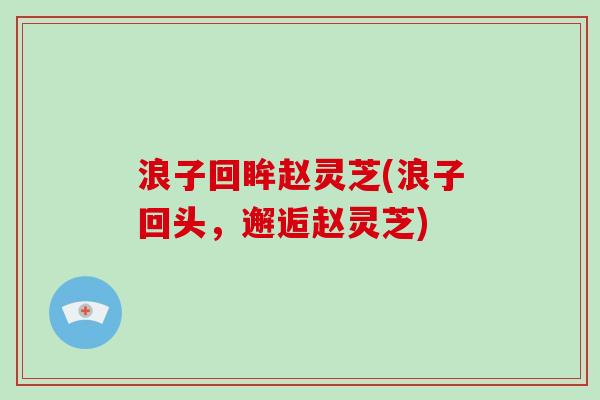浪子回眸赵灵芝(浪子回头,邂逅赵灵芝) 浪子回眸赵灵芝(浪子回头,邂逅赵灵芝)