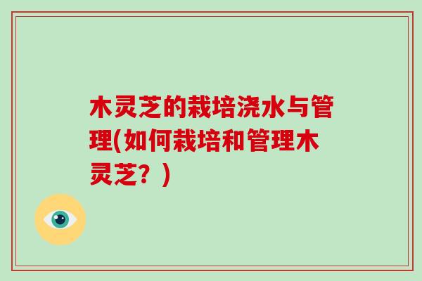 木灵芝的栽培浇水与管理(如何栽培和管理木灵芝?) 木灵芝的栽培浇水与管理(如何栽培和管理木灵芝?)