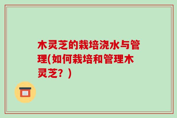 木灵芝的栽培浇水与管理(如何栽培和管理木灵芝？)