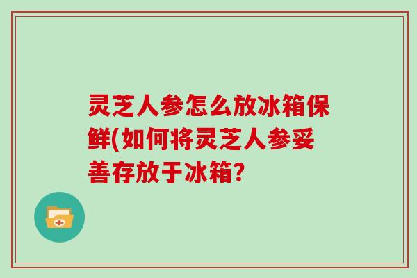灵芝人参怎么放冰箱保鲜(如何将灵芝人参妥善存放于冰箱？