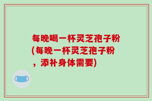 每晚喝一杯灵芝孢子粉(每晚一杯灵芝孢子粉,添补身体需要) 每晚喝一杯灵芝孢子粉(每晚一杯灵芝孢子粉,添补身体需要)