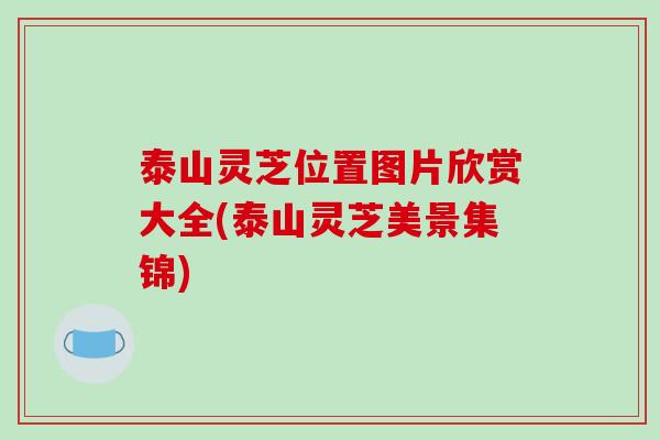 泰山灵芝位置图片欣赏大全(泰山灵芝美景集锦) 泰山灵芝位置图片欣赏大全(泰山灵芝美景集锦)