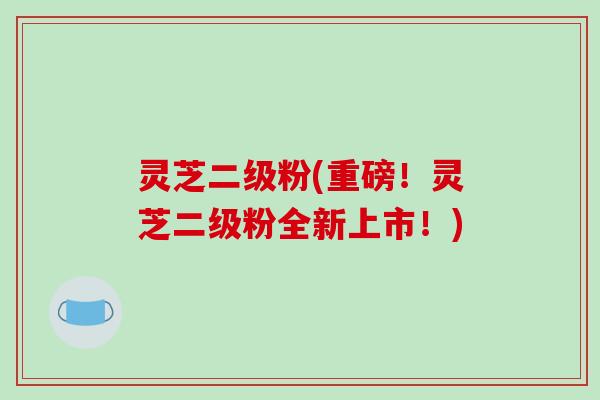 灵芝二级粉(重磅！灵芝二级粉全新上市！)