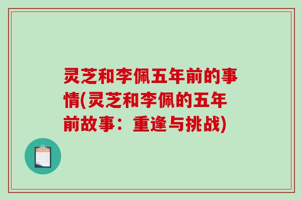灵芝和李佩五年前的事情(灵芝和李佩的五年前故事:重逢与挑战) 灵芝和李佩五年前的事情(灵芝和李佩的五年前故事:重逢与挑战)