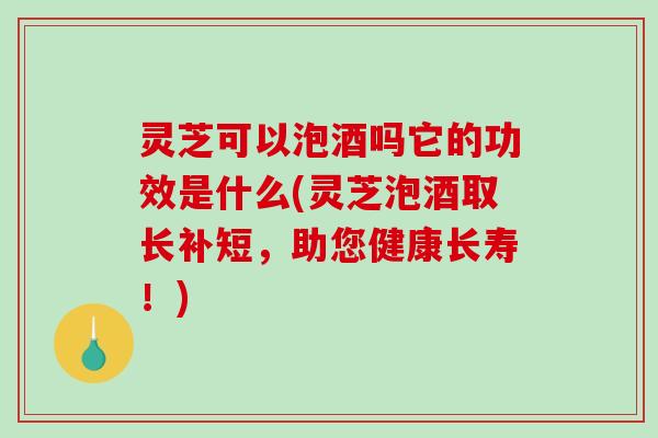 灵芝可以泡酒吗它的功效是什么(灵芝泡酒取长补短，助您健康长寿！)