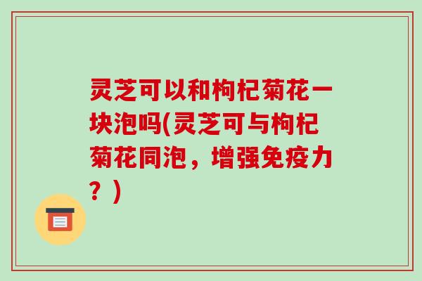 灵芝可以和枸杞菊花一块泡吗(灵芝可与枸杞菊花同泡,增强免疫力?) 灵芝可以和枸杞菊花一块泡吗(灵芝可与枸杞菊花同泡,增强免疫力?)
