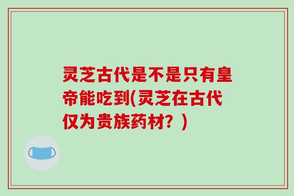 灵芝古代是不是只有皇帝能吃到(灵芝在古代仅为贵族药材？)