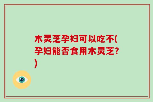 木灵芝孕妇可以吃不(孕妇能否食用木灵芝？)