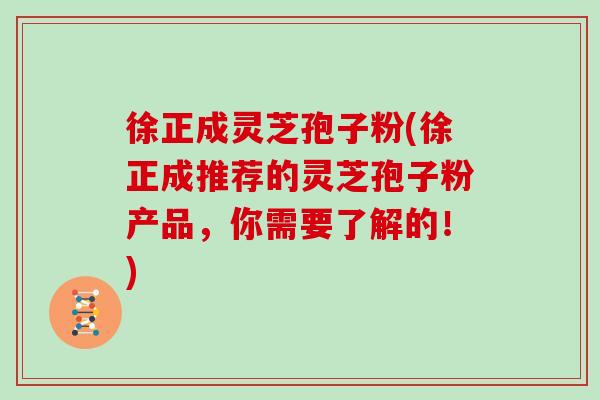 徐正成灵芝孢子粉(徐正成推荐的灵芝孢子粉产品，你需要了解的！)