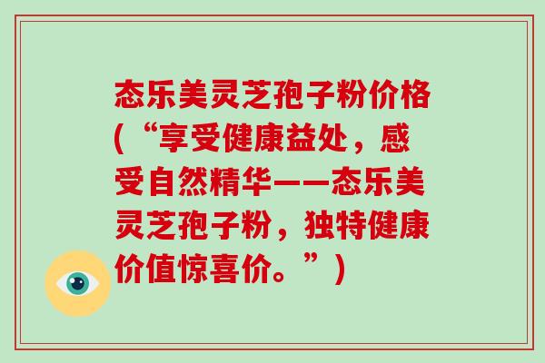 态乐美灵芝孢子粉价格(“享受健康益处,感受自然精华——态乐美灵芝孢子粉,独特健康价值惊喜价。”) 态乐美灵芝孢子粉价格(“享受健康益处,感受自然精华——态乐美灵芝孢子粉,独特健康价值惊喜价。”)