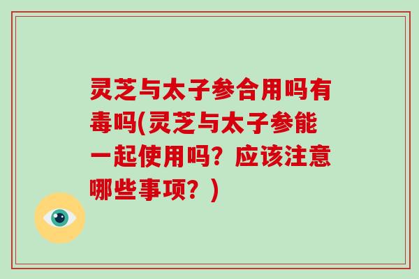 灵芝与太子参合用吗有毒吗(灵芝与太子参能一起使用吗?应该注意哪些事项?) 灵芝与太子参合用吗有毒吗(灵芝与太子参能一起使用吗?应该注意哪些事项?)