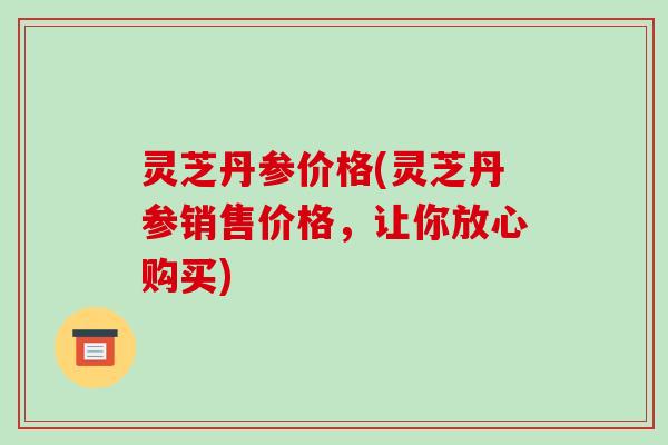 灵芝丹参价格(灵芝丹参销售价格，让你放心购买)