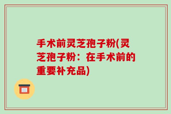 手术前灵芝孢子粉(灵芝孢子粉:在手术前的重要补充品) 手术前灵芝孢子粉(灵芝孢子粉:在手术前的重要补充品)