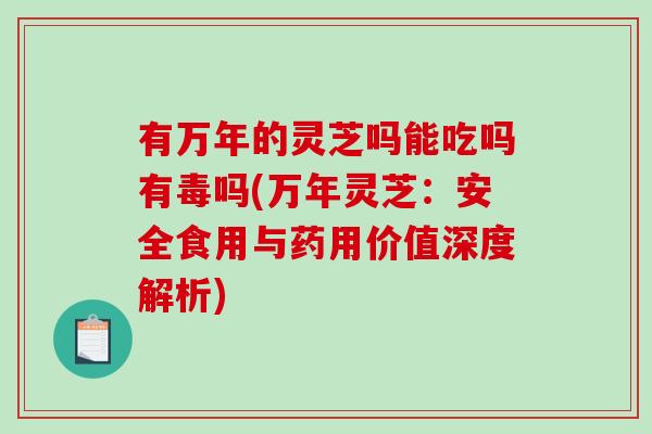 有万年的灵芝吗能吃吗有毒吗(万年灵芝：安全食用与药用价值深度解析)