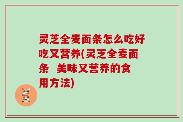 灵芝全麦面条怎么吃好吃又营养(灵芝全麦面条  美味又营养的食用方法)