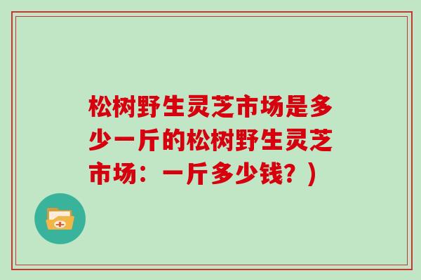 松树野生灵芝市场是多少一斤的松树野生灵芝市场:一斤多少钱?) 松树野生灵芝市场是多少一斤的松树野生灵芝市场:一斤多少钱?)