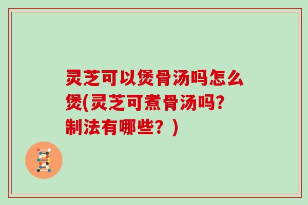 灵芝可以煲骨汤吗怎么煲(灵芝可煮骨汤吗?制法有哪些?) 灵芝可以煲骨汤吗怎么煲(灵芝可煮骨汤吗?制法有哪些?)