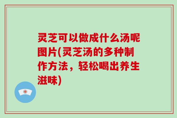 灵芝可以做成什么汤呢图片(灵芝汤的多种制作方法,轻松喝出养生滋味) 灵芝可以做成什么汤呢图片(灵芝汤的多种制作方法,轻松喝出养生滋味)