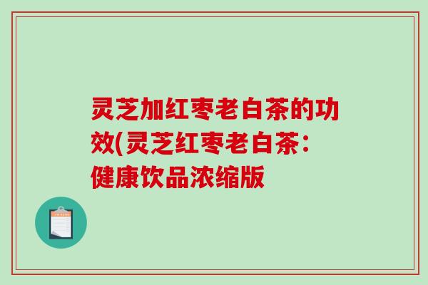 灵芝加红枣老白茶的功效(灵芝红枣老白茶:健康饮品浓缩版 灵芝加红枣老白茶的功效(灵芝红枣老白茶:健康饮品浓缩版