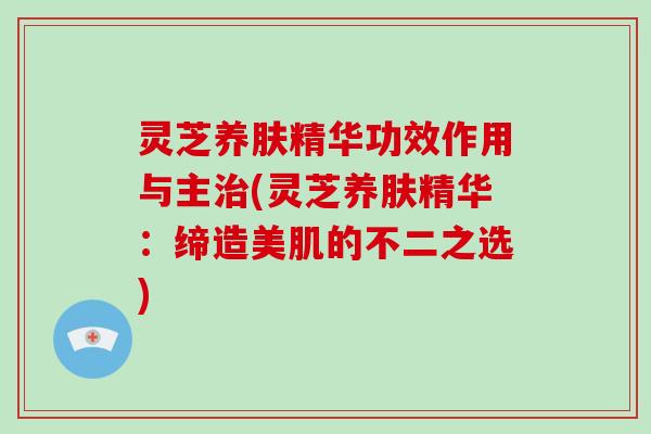 灵芝养肤精华功效作用与主(灵芝养肤精华:缔造美肌的不二之选) 灵芝养肤精华功效作用与主(灵芝养肤精华:缔造美肌的不二之选)