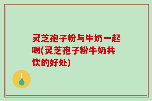 灵芝孢子粉与牛奶一起喝(灵芝孢子粉牛奶共饮的好处) 灵芝孢子粉与牛奶一起喝(灵芝孢子粉牛奶共饮的好处)