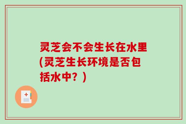 灵芝会不会生长在水里(灵芝生长环境是否包括水中?) 灵芝会不会生长在水里(灵芝生长环境是否包括水中?)