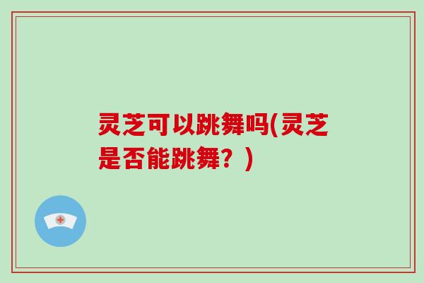 灵芝可以跳舞吗(灵芝是否能跳舞?) 灵芝可以跳舞吗(灵芝是否能跳舞?)