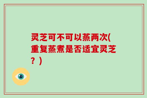 灵芝可不可以蒸两次(重复蒸煮是否适宜灵芝?) 灵芝可不可以蒸两次(重复蒸煮是否适宜灵芝?)
