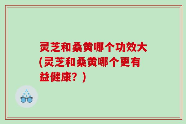 灵芝和桑黄哪个功效大(灵芝和桑黄哪个更有益健康?) 灵芝和桑黄哪个功效大(灵芝和桑黄哪个更有益健康?)